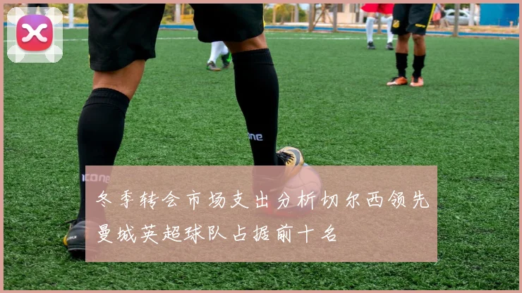冬季转会市场支出分析切尔西领先曼城英超球队占据前十名