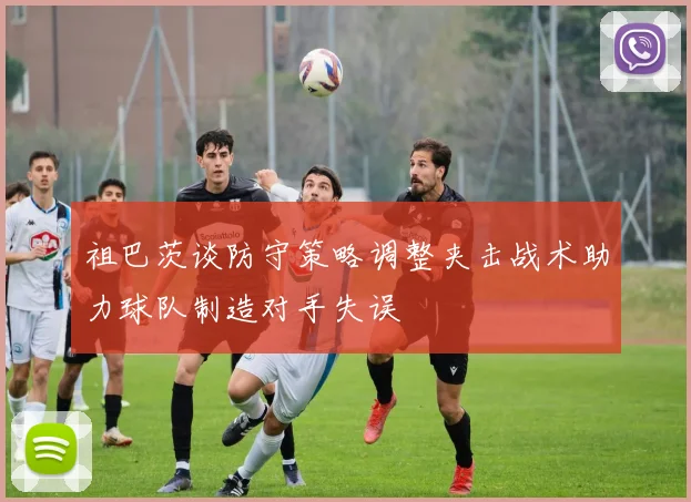 祖巴茨谈防守策略调整夹击战术助力球队制造对手失误