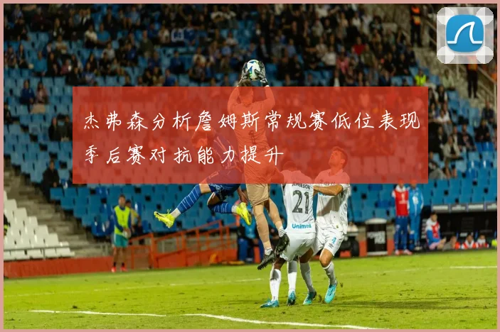 杰弗森分析詹姆斯常规赛低位表现季后赛对抗能力提升