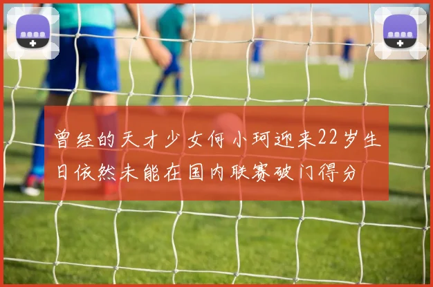 曾经的天才少女何小珂迎来22岁生日依然未能在国内联赛破门得分