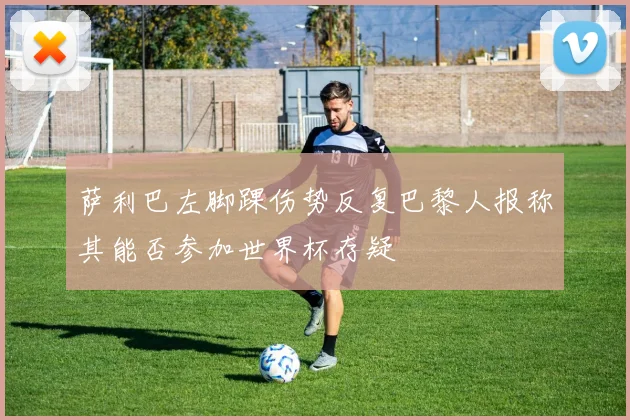 萨利巴左脚踝伤势反复巴黎人报称其能否参加世界杯存疑