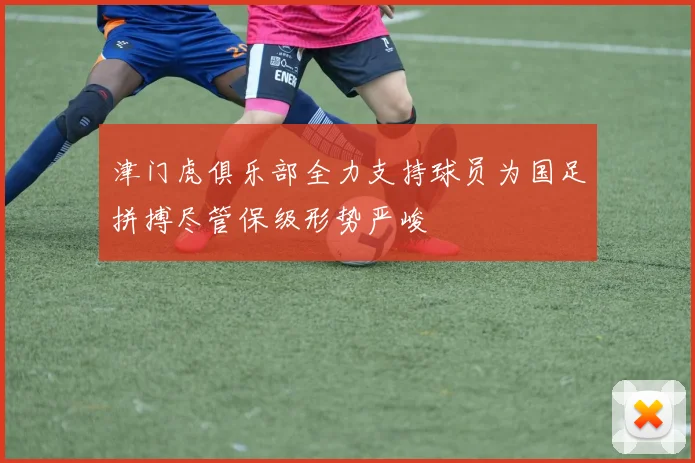 津门虎俱乐部全力支持球员为国足拼搏尽管保级形势严峻