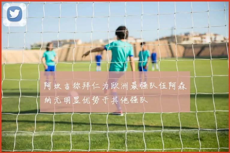 阿坎吉称拜仁为欧洲最强队伍阿森纳无明显优势于其他强队