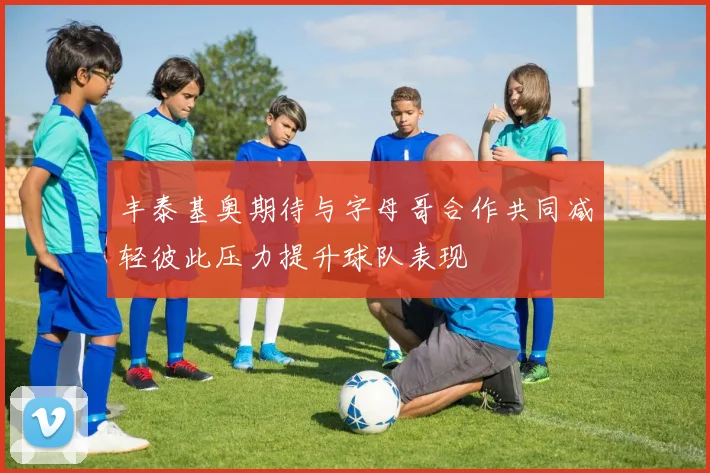 丰泰基奥期待与字母哥合作共同减轻彼此压力提升球队表现