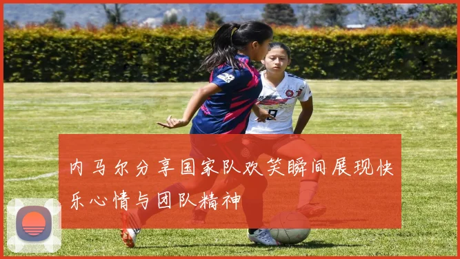 内马尔分享国家队欢笑瞬间展现快乐心情与团队精神