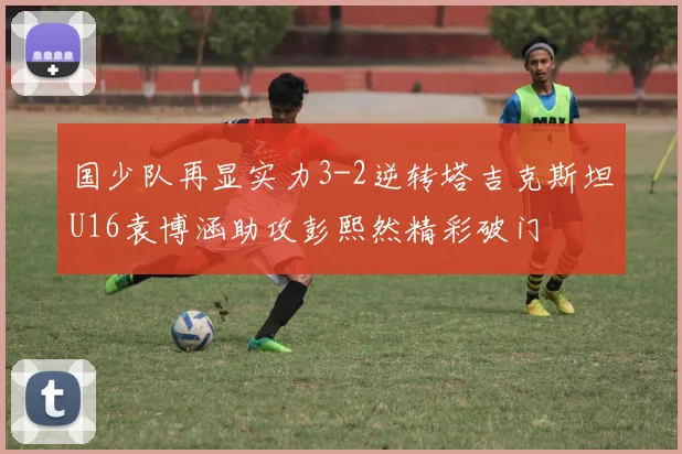 国少队再显实力3-2逆转塔吉克斯坦U16袁博涵助攻彭熙然精彩破门