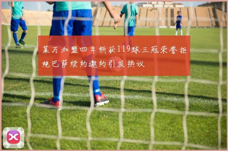 莱万加盟四年斩获119球三冠荣誉拒绝巴萨续约邀约引发热议
