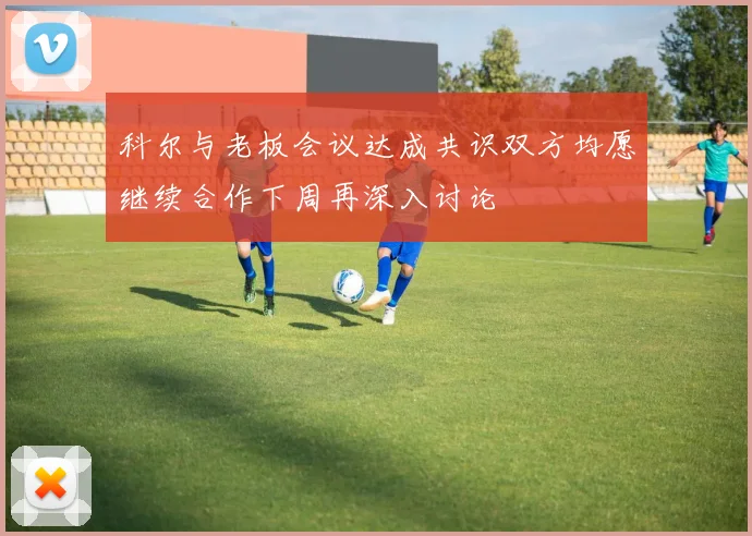 科尔与老板会议达成共识双方均愿继续合作下周再深入讨论