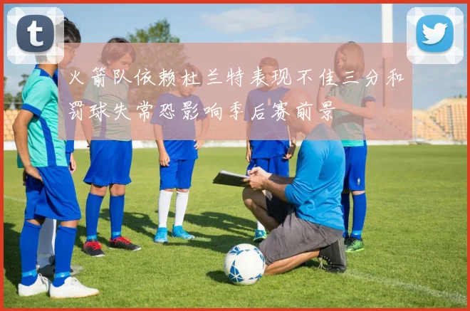 火箭队依赖杜兰特表现不佳三分和罚球失常恐影响季后赛前景