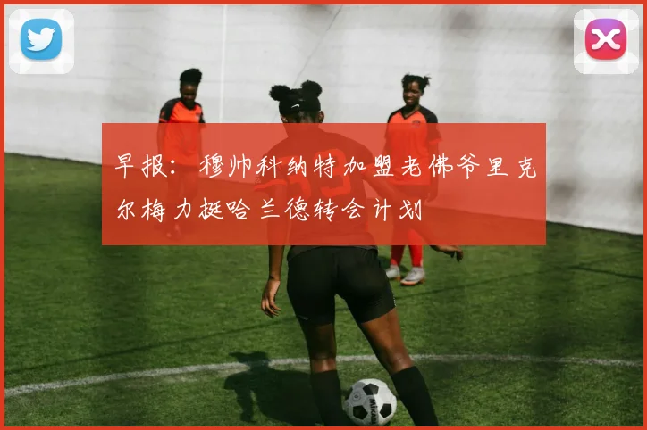 早报：穆帅科纳特加盟老佛爷里克尔梅力挺哈兰德转会计划
