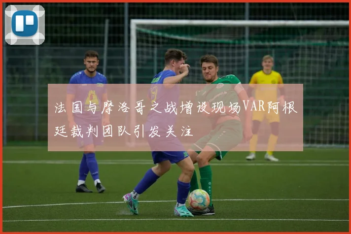 法国与摩洛哥之战增设现场VAR阿根廷裁判团队引发关注