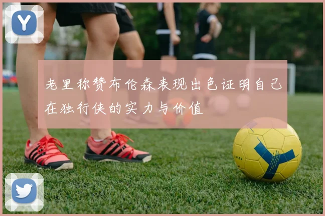 老里称赞布伦森表现出色证明自己在独行侠的实力与价值