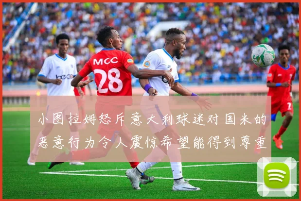 小图拉姆怒斥意大利球迷对国米的恶意行为令人震惊希望能得到尊重与支持
