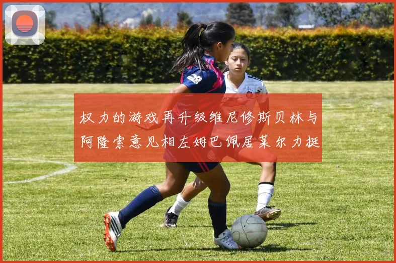 权力的游戏再升级维尼修斯贝林与阿隆索意见相左姆巴佩居莱尔力挺新势力