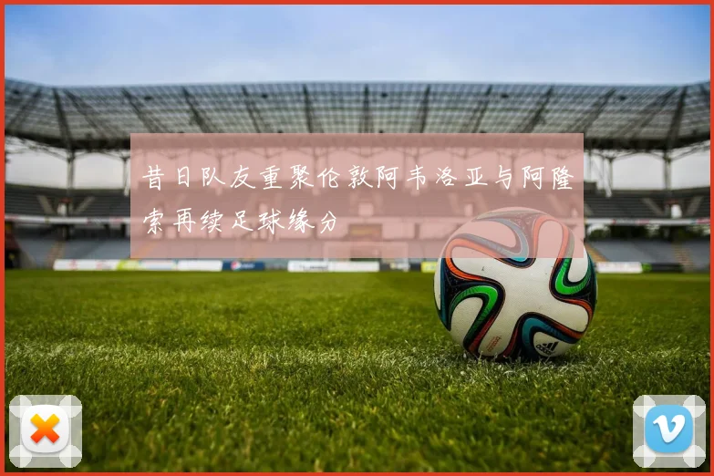 昔日队友重聚伦敦阿韦洛亚与阿隆索再续足球缘分