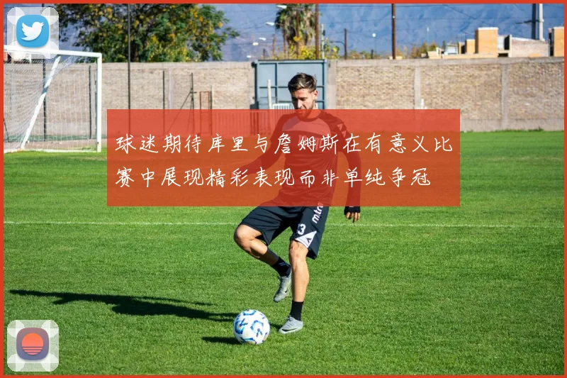 球迷期待库里与詹姆斯在有意义比赛中展现精彩表现而非单纯争冠