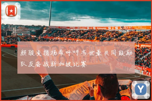 颜骏凌携杨希呼吁韦世豪共同鼓励队友备战新加坡比赛