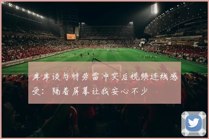 库库谈与特劳雷冲突后视频连线感受：隔着屏幕让我安心不少