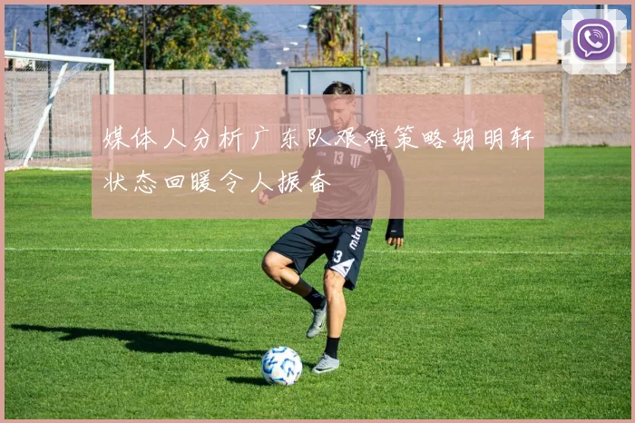 媒体人分析广东队艰难策略胡明轩状态回暖令人振奋