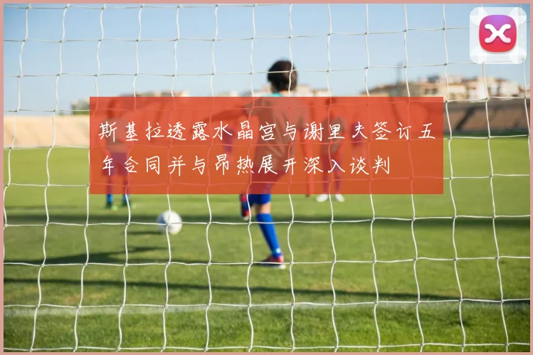 斯基拉透露水晶宫与谢里夫签订五年合同并与昂热展开深入谈判