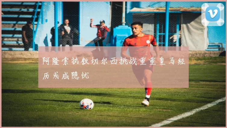 阿隆索执教切尔西挑战重重皇马经历或成隐忧