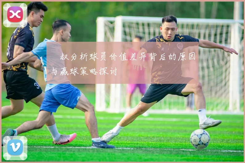 囧叔分析球员价值差异背后的原因与赢球策略探讨