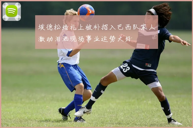 埃德松婚礼上被补招入巴西队家人激动泪洒现场事业运势大好